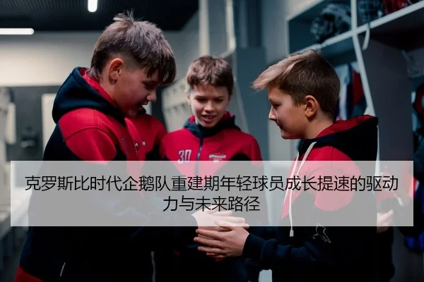 克罗斯比时代企鹅队重建期年轻球员成长提速的驱动力与未来路径